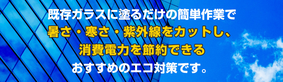 既存ガラスに塗るだけの簡単作業で暑さ・寒さ・紫外線をカットし、消費電力を節約できるおすすめのエコ対策です。